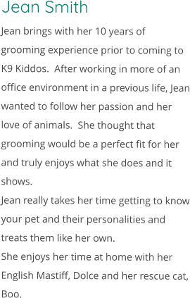 Jean Smith Jean brings with her 10 years of grooming experience prior to coming to K9 Kiddos.  After working in more of an office environment in a previous life, Jean wanted to follow her passion and her love of animals.  She thought that grooming would be a perfect fit for her and truly enjoys what she does and it shows. Jean really takes her time getting to know your pet and their personalities and treats them like her own. She enjoys her time at home with her English Mastiff, Dolce and her rescue cat, Boo.