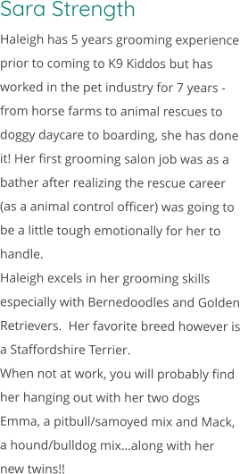 Sara Strength Haleigh has 5 years grooming experience prior to coming to K9 Kiddos but has worked in the pet industry for 7 years - from horse farms to animal rescues to doggy daycare to boarding, she has done it! Her first grooming salon job was as a bather after realizing the rescue career (as a animal control officer) was going to be a little tough emotionally for her to handle. Haleigh excels in her grooming skills especially with Bernedoodles and Golden Retrievers.  Her favorite breed however is a Staffordshire Terrier. When not at work, you will probably find her hanging out with her two dogs Emma, a pitbull/samoyed mix and Mack, a hound/bulldog mix…along with her new twins!!