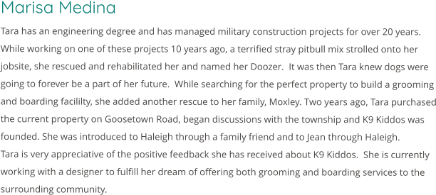 Marisa Medina Tara has an engineering degree and has managed military construction projects for over 20 years.  While working on one of these projects 10 years ago, a terrified stray pitbull mix strolled onto her jobsite, she rescued and rehabilitated her and named her Doozer.  It was then Tara knew dogs were going to forever be a part of her future.  While searching for the perfect property to build a grooming and boarding facililty, she added another rescue to her family, Moxley. Two years ago, Tara purchased the current property on Goosetown Road, began discussions with the township and K9 Kiddos was founded. She was introduced to Haleigh through a family friend and to Jean through Haleigh. Tara is very appreciative of the positive feedback she has received about K9 Kiddos.  She is currently working with a designer to fulfill her dream of offering both grooming and boarding services to the surrounding community.