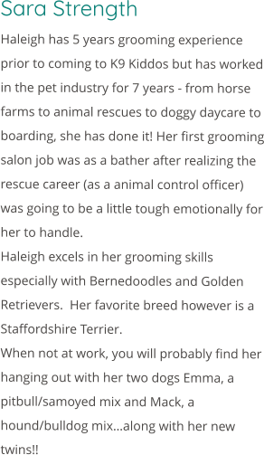 Sara Strength Haleigh has 5 years grooming experience prior to coming to K9 Kiddos but has worked in the pet industry for 7 years - from horse farms to animal rescues to doggy daycare to boarding, she has done it! Her first grooming salon job was as a bather after realizing the rescue career (as a animal control officer) was going to be a little tough emotionally for her to handle. Haleigh excels in her grooming skills especially with Bernedoodles and Golden Retrievers.  Her favorite breed however is a Staffordshire Terrier. When not at work, you will probably find her hanging out with her two dogs Emma, a pitbull/samoyed mix and Mack, a hound/bulldog mix…along with her new twins!!