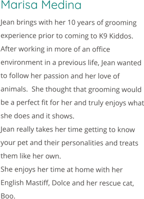 Marisa Medina Jean brings with her 10 years of grooming experience prior to coming to K9 Kiddos.  After working in more of an office environment in a previous life, Jean wanted to follow her passion and her love of animals.  She thought that grooming would be a perfect fit for her and truly enjoys what she does and it shows. Jean really takes her time getting to know your pet and their personalities and treats them like her own. She enjoys her time at home with her English Mastiff, Dolce and her rescue cat, Boo.