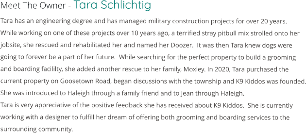 Meet The Owner - Tara Schlichtig Tara has an engineering degree and has managed military construction projects for over 20 years.  While working on one of these projects over 10 years ago, a terrified stray pitbull mix strolled onto her jobsite, she rescued and rehabilitated her and named her Doozer.  It was then Tara knew dogs were going to forever be a part of her future.  While searching for the perfect property to build a grooming and boarding facililty, she added another rescue to her family, Moxley. In 2020, Tara purchased the current property on Goosetown Road, began discussions with the township and K9 Kiddos was founded. She was introduced to Haleigh through a family friend and to Jean through Haleigh. Tara is very appreciative of the positive feedback she has received about K9 Kiddos.  She is currently working with a designer to fulfill her dream of offering both grooming and boarding services to the surrounding community.