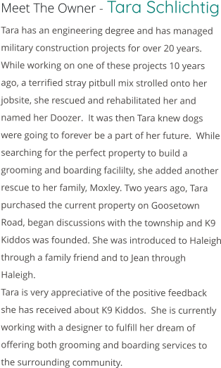 Meet The Owner - Tara Schlichtig Tara has an engineering degree and has managed military construction projects for over 20 years.  While working on one of these projects 10 years ago, a terrified stray pitbull mix strolled onto her jobsite, she rescued and rehabilitated her and named her Doozer.  It was then Tara knew dogs were going to forever be a part of her future.  While searching for the perfect property to build a grooming and boarding facililty, she added another rescue to her family, Moxley. Two years ago, Tara purchased the current property on Goosetown Road, began discussions with the township and K9 Kiddos was founded. She was introduced to Haleigh through a family friend and to Jean through Haleigh. Tara is very appreciative of the positive feedback she has received about K9 Kiddos.  She is currently working with a designer to fulfill her dream of offering both grooming and boarding services to the surrounding community.