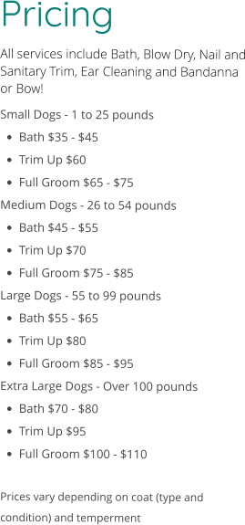 Pricing All services include Bath, Blow Dry, Nail and Sanitary Trim, Ear Cleaning and Bandanna or Bow! Small Dogs - 1 to 25 pounds •	Bath $35 - $45 •	Trim Up $60 •	Full Groom $65 - $75 Medium Dogs - 26 to 54 pounds •	Bath $45 - $55 •	Trim Up $70 •	Full Groom $75 - $85 Large Dogs - 55 to 99 pounds •	Bath $55 - $65 •	Trim Up $80 •	Full Groom $85 - $95 Extra Large Dogs - Over 100 pounds •	Bath $70 - $80 •	Trim Up $95 •	Full Groom $100 - $110  Prices vary depending on coat (type and condition) and temperment