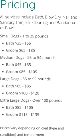 Pricing All services include Bath, Blow Dry, Nail and Sanitary Trim, Ear Cleaning and Bandanna or Bow! Small Dogs - 1 to 25 pounds •	Bath $35 - $55 •	Groom $65 - $85 Medium Dogs - 26 to 54 pounds •	Bath $45 - $65 •	Groom $85 - $105 Large Dogs - 55 to 99 pounds •	Bath $65 - $85 •	Groom $100 - $120 Extra Large Dogs - Over 100 pounds •	Bath $85 - $105 •	Groom $115 - $135  Prices vary depending on coat (type and condition) and temperment