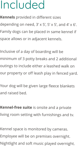 Included  Kennels provided in different sizes depending on need, 3’ x 5’, 5’ x 5’, and 4’ x 6’. Family dogs can be placed in same kennel if space allows or in adjacent kennels.  Inclusive of a day of boarding will be minimum of 3 potty breaks and 2 additional outings to include either a leashed walk on our property or off leash play in fenced yard.   Your dog will be given large fleece blankets and raised bed.    Kennel-free suite is onsite and a private living room setting with furnishings and tv.  Kennel space is monitored by cameras. Employee will be on premises overnight. Nightlight and soft music played overnight.