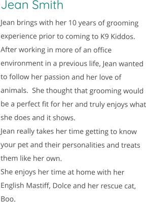 Jean Smith Jean brings with her 10 years of grooming experience prior to coming to K9 Kiddos.  After working in more of an office environment in a previous life, Jean wanted to follow her passion and her love of animals.  She thought that grooming would be a perfect fit for her and truly enjoys what she does and it shows. Jean really takes her time getting to know your pet and their personalities and treats them like her own. She enjoys her time at home with her English Mastiff, Dolce and her rescue cat, Boo.