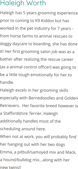 Haleigh Worth Haleigh has 5 years grooming experience prior to coming to K9 Kiddos but has worked in the pet industry for 7 years - from horse farms to animal rescues to doggy daycare to boarding, she has done it! Her first grooming salon job was as a bather after realizing the rescue career (as a animal control officer) was going to be a little tough emotionally for her to handle. Haleigh excels in her grooming skills especially with Bernedoodles and Golden Retrievers.  Her favorite breed however is a Staffordshire Terrier. Haleigh additionally handles most of the scheduling around here. When not at work, you will probably find her hanging out with her two dogs Emma, a pitbull/samoyed mix and Mack, a hound/bulldog mix…along with her new twins!!