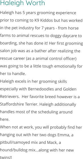 Haleigh Worth Haleigh has 5 years grooming experience prior to coming to K9 Kiddos but has worked in the pet industry for 7 years - from horse farms to animal rescues to doggy daycare to boarding, she has done it! Her first grooming salon job was as a bather after realizing the rescue career (as a animal control officer) was going to be a little tough emotionally for her to handle. Haleigh excels in her grooming skills especially with Bernedoodles and Golden Retrievers.  Her favorite breed however is a Staffordshire Terrier. Haleigh additionally handles most of the scheduling around here. When not at work, you will probably find her hanging out with her two dogs Emma, a pitbull/samoyed mix and Mack, a hound/bulldog mix…along with her new twins!!